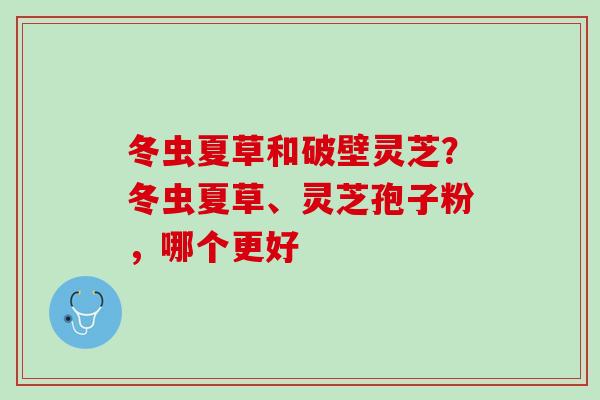 冬虫夏草和破壁灵芝？冬虫夏草、灵芝孢子粉，哪个更好