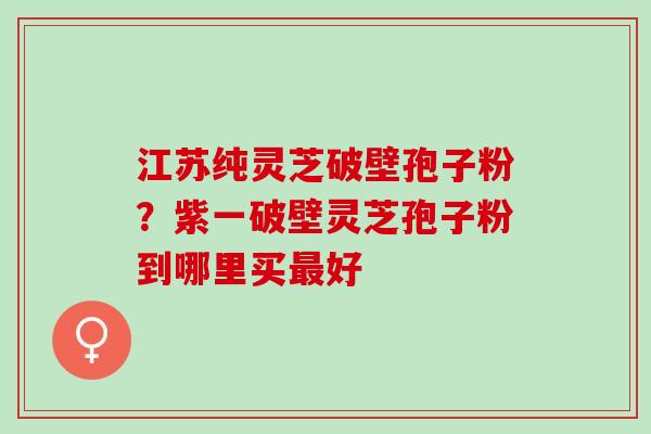 江苏纯灵芝破壁孢子粉？紫一破壁灵芝孢子粉到哪里买最好