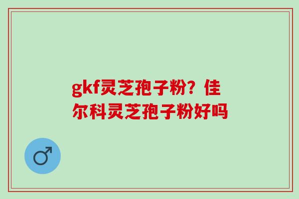 gkf灵芝孢子粉？佳尔科灵芝孢子粉好吗
