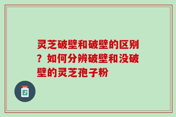 灵芝破壁和破壁的区别？如何分辨破壁和没破壁的灵芝孢子粉