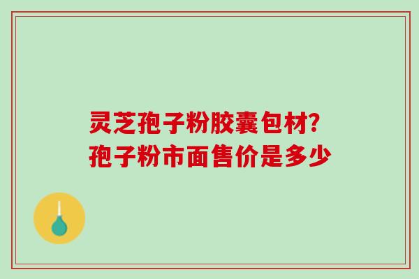 灵芝孢子粉胶囊包材？孢子粉市面售价是多少