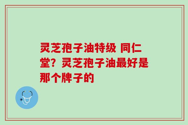 灵芝孢子油特级 同仁堂？灵芝孢子油最好是那个牌子的
