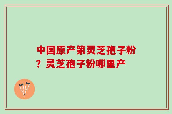 中国原产第灵芝孢子粉？灵芝孢子粉哪里产