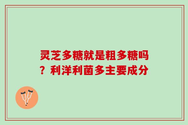 灵芝多糖就是粗多糖吗？利洋利菌多主要成分