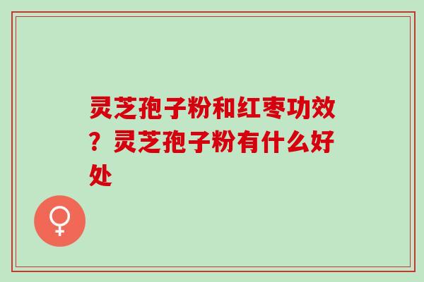 灵芝孢子粉和红枣功效?灵芝孢子粉有什么好处 灵芝孢子粉和红枣功效?灵芝孢子粉有什么好处