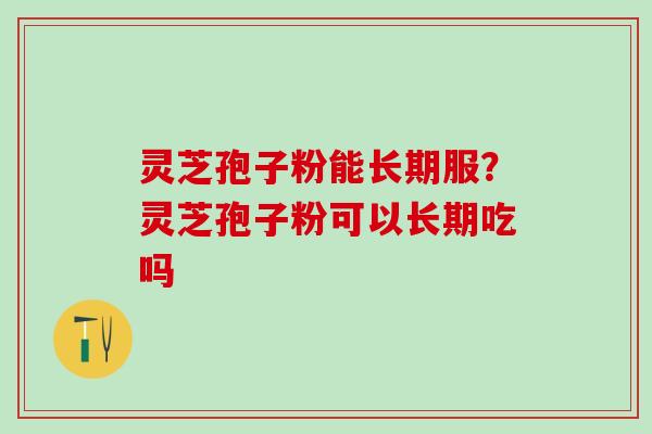 灵芝孢子粉能长期服？灵芝孢子粉可以长期吃吗
