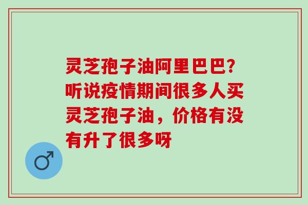 灵芝孢子油阿里巴巴？听说疫情期间很多人买灵芝孢子油，价格有没有升了很多呀