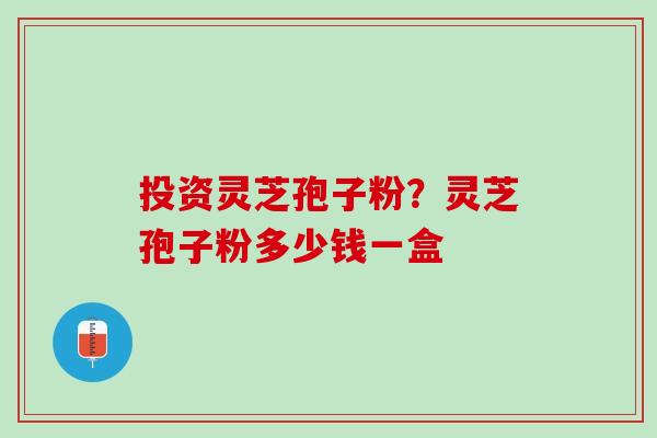 投资灵芝孢子粉?灵芝孢子粉多少钱一盒 投资灵芝孢子粉?灵芝孢子粉多少钱一盒