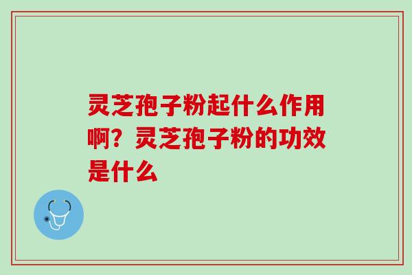 灵芝孢子粉起什么作用啊？灵芝孢子粉的功效是什么