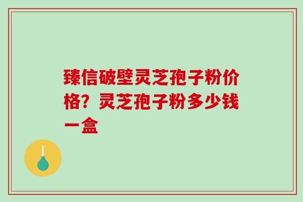 臻信破壁灵芝孢子粉价格？灵芝孢子粉多少钱一盒