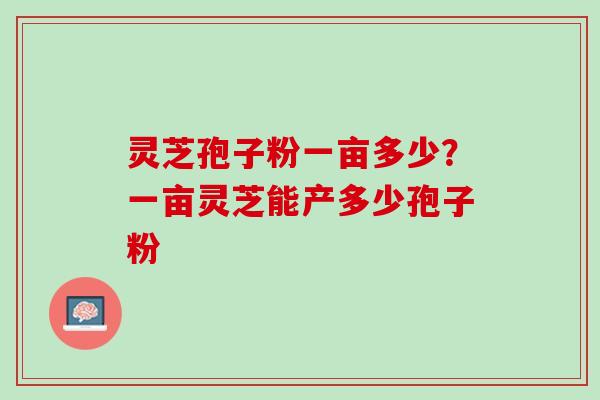 灵芝孢子粉一亩多少?一亩灵芝能产多少孢子粉 灵芝孢子粉一亩多少?一亩灵芝能产多少孢子粉