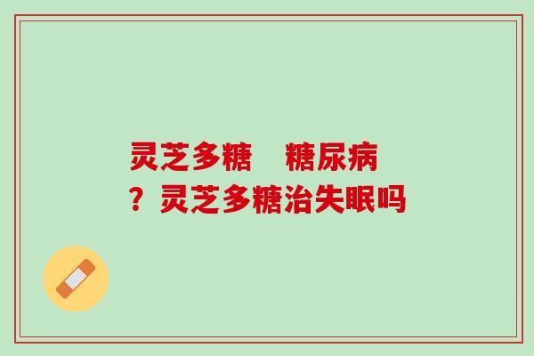 灵芝多糖   糖尿病？灵芝多糖治失眠吗
