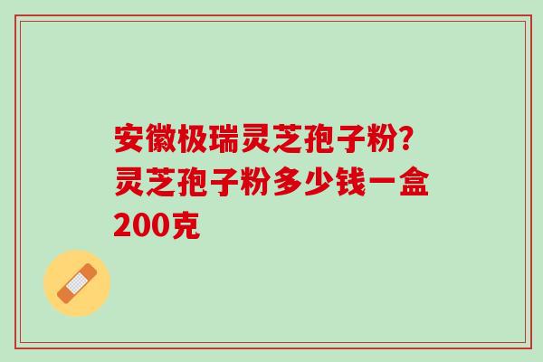 安徽极瑞灵芝孢子粉？灵芝孢子粉多少钱一盒200克
