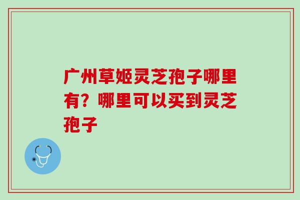 广州草姬灵芝孢子哪里有？哪里可以买到灵芝孢子