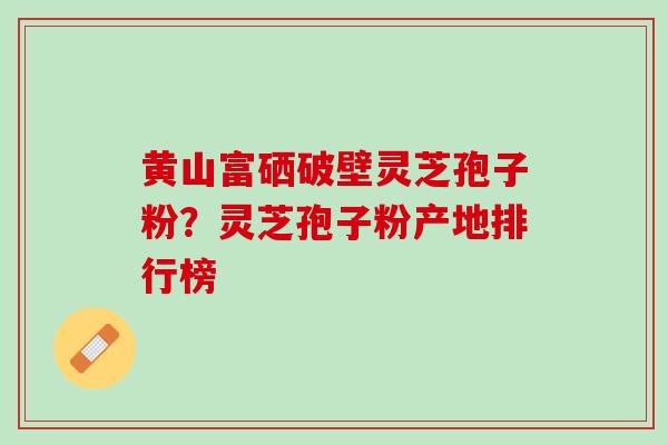 黄山富硒破壁灵芝孢子粉？灵芝孢子粉产地排行榜
