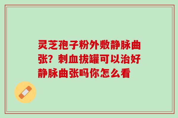 灵芝孢子粉外敷静脉曲张？刺拔罐可以好静脉曲张吗你怎么看