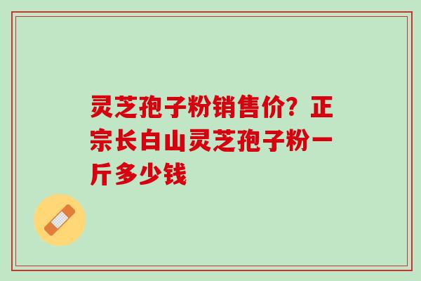 灵芝孢子粉销售价？正宗长白山灵芝孢子粉一斤多少钱