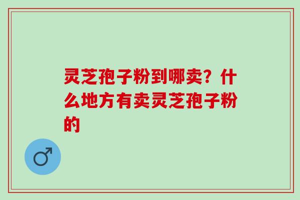 灵芝孢子粉到哪卖？什么地方有卖灵芝孢子粉的