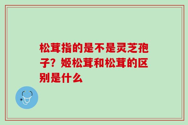 松茸指的是不是灵芝孢子？姬松茸和松茸的区别是什么