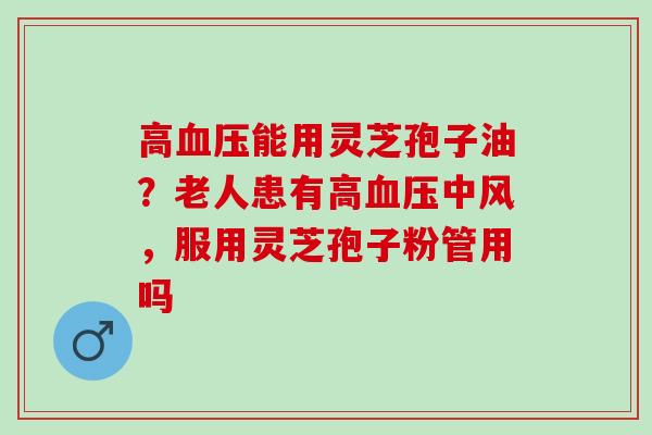 高血压能用灵芝孢子油？老人患有高血压中风，服用灵芝孢子粉管用吗