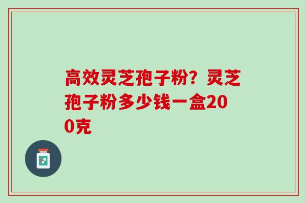 高效灵芝孢子粉？灵芝孢子粉多少钱一盒200克