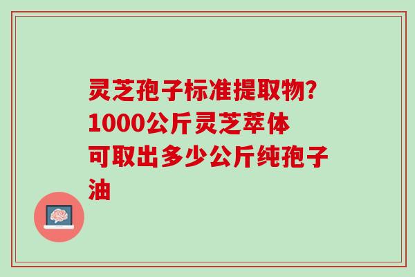 灵芝孢子标准提取物？1000公斤灵芝萃体可取出多少公斤纯孢子油