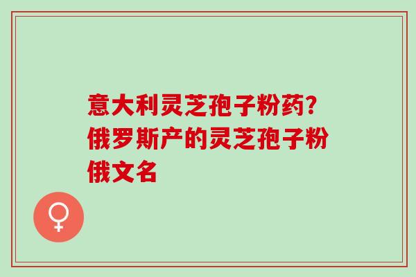 意大利灵芝孢子粉药?俄罗斯产的灵芝孢子粉俄文名 意大利灵芝孢子粉药?俄罗斯产的灵芝孢子粉俄文名