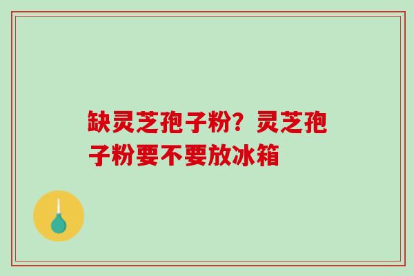 缺灵芝孢子粉？灵芝孢子粉要不要放冰箱