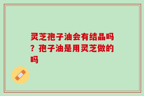 灵芝孢子油会有结晶吗？孢子油是用灵芝做的吗