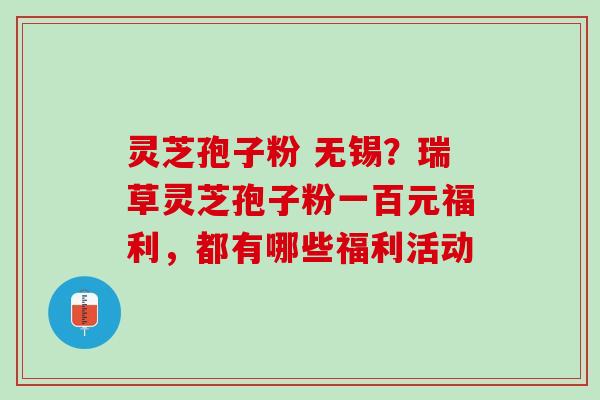 灵芝孢子粉 无锡？瑞草灵芝孢子粉一百元福利，都有哪些福利活动