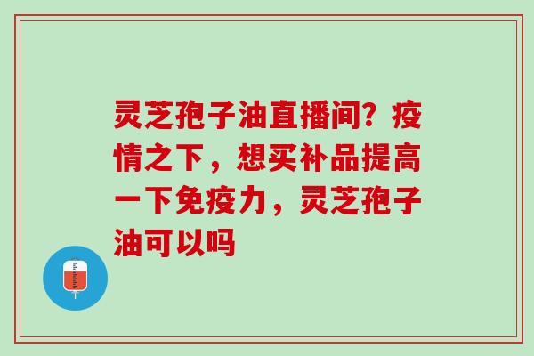 灵芝孢子油直播间？疫情之下，想买补品提高一下免疫力，灵芝孢子油可以吗
