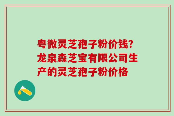 粤微灵芝孢子粉价钱？龙泉森芝宝有限公司生产的灵芝孢子粉价格