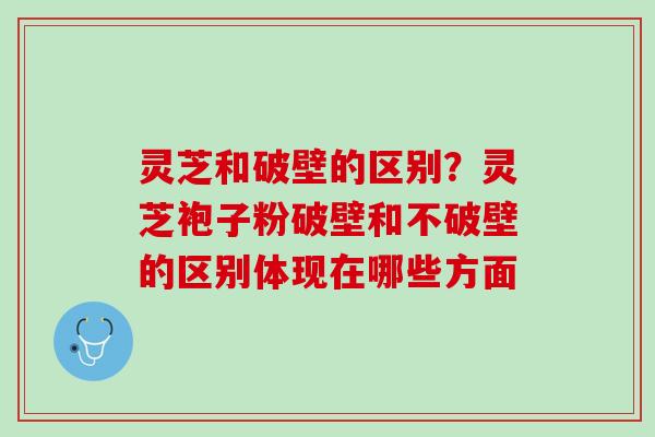 灵芝和破壁的区别？灵芝袍子粉破壁和不破壁的区别体现在哪些方面