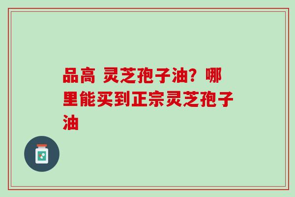 品高 灵芝孢子油?哪里能买到正宗灵芝孢子油 品高 灵芝孢子油?哪里能买到正宗灵芝孢子油