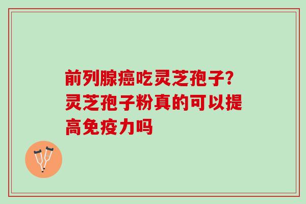 前列腺癌吃灵芝孢子？灵芝孢子粉真的可以提高免疫力吗