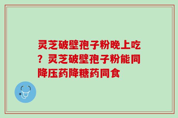 灵芝破壁孢子粉晚上吃?灵芝破壁孢子粉能同药降糖药同食 灵芝破壁孢子粉晚上吃?灵芝破壁孢子粉能同药降糖药同食