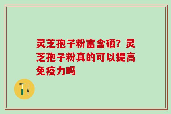 灵芝孢子粉富含硒？灵芝孢子粉真的可以提高免疫力吗