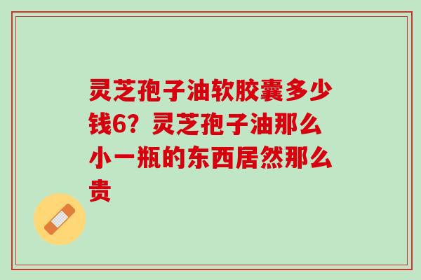 灵芝孢子油软胶囊多少钱6?灵芝孢子油那么小一瓶的东西居然那么贵 灵芝孢子油软胶囊多少钱6?灵芝孢子油那么小一瓶的东西居然那么贵
