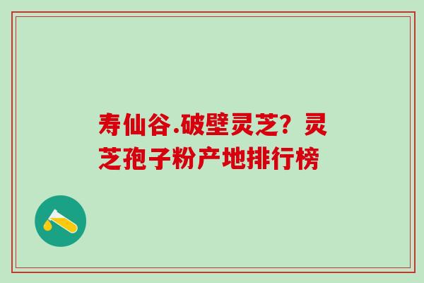 寿仙谷.破壁灵芝?灵芝孢子粉产地排行榜 寿仙谷.破壁灵芝?灵芝孢子粉产地排行榜