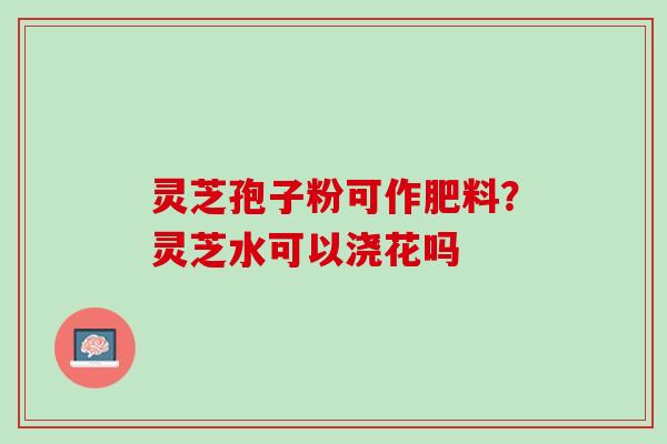灵芝孢子粉可作肥料？灵芝水可以浇花吗