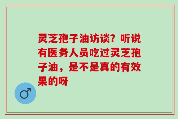 灵芝孢子油访谈?听说有医务人员吃过灵芝孢子油,是不是真的有效果的呀 灵芝孢子油访谈?听说有医务人员吃过灵芝孢子油,是不是真的有效果的呀