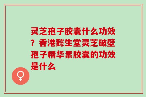 灵芝孢子胶囊什么功效?香港懿生堂灵芝破壁孢子精华素胶囊的功效是什么 灵芝孢子胶囊什么功效?香港懿生堂灵芝破壁孢子精华素胶囊的功效是什么