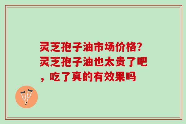 灵芝孢子油市场价格？灵芝孢子油也太贵了吧，吃了真的有效果吗