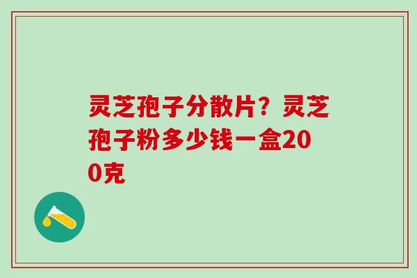 灵芝孢子分散片？灵芝孢子粉多少钱一盒200克