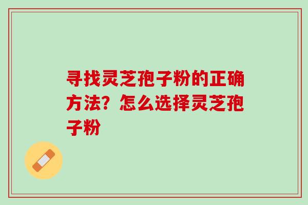 寻找灵芝孢子粉的正确方法?怎么选择灵芝孢子粉 寻找灵芝孢子粉的正确方法?怎么选择灵芝孢子粉