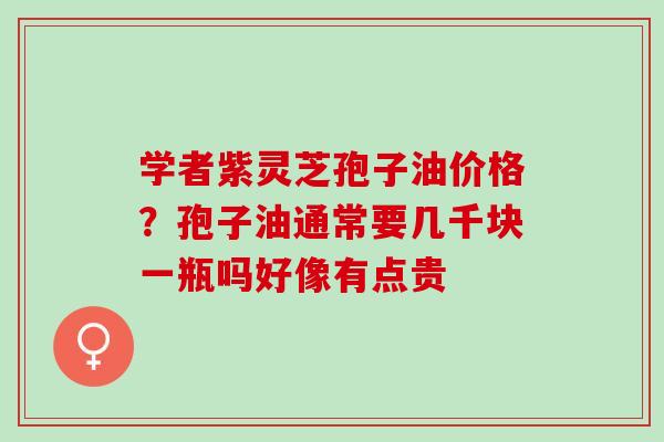 学者紫灵芝孢子油价格?孢子油通常要几千块一瓶吗好像有点贵 学者紫灵芝孢子油价格?孢子油通常要几千块一瓶吗好像有点贵
