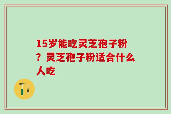 15岁能吃灵芝孢子粉?灵芝孢子粉适合什么人吃 15岁能吃灵芝孢子粉?灵芝孢子粉适合什么人吃