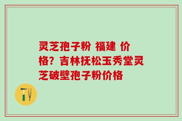灵芝孢子粉 福建 价格？吉林抚松玉秀堂灵芝破壁孢子粉价格