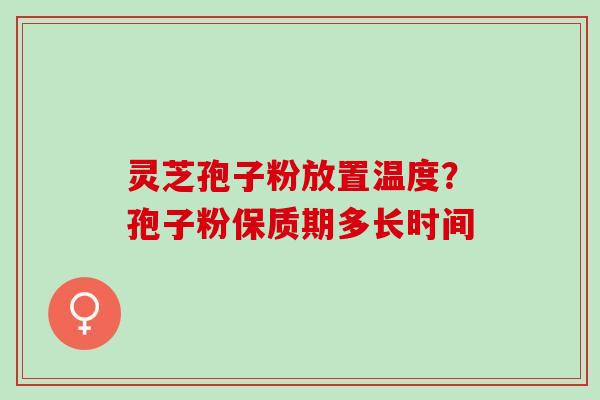 灵芝孢子粉放置温度?孢子粉保质期多长时间 灵芝孢子粉放置温度?孢子粉保质期多长时间