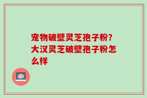 宠物破壁灵芝孢子粉?大汉灵芝破壁孢子粉怎么样 宠物破壁灵芝孢子粉?大汉灵芝破壁孢子粉怎么样